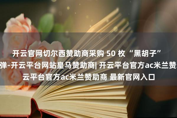开云官网切尔西赞助商采购 50 枚 “黑胡子” 文雅音速导弹原型弹-开云平台网站皇马赞助商| 开云平台官方ac米兰赞助商 最新官网入口