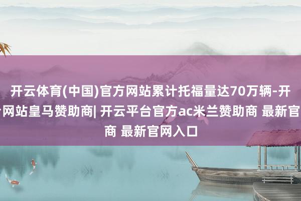 开云体育(中国)官方网站累计托福量达70万辆-开云平台网站皇马赞助商| 开云平台官方ac米兰赞助商 最新官网入口