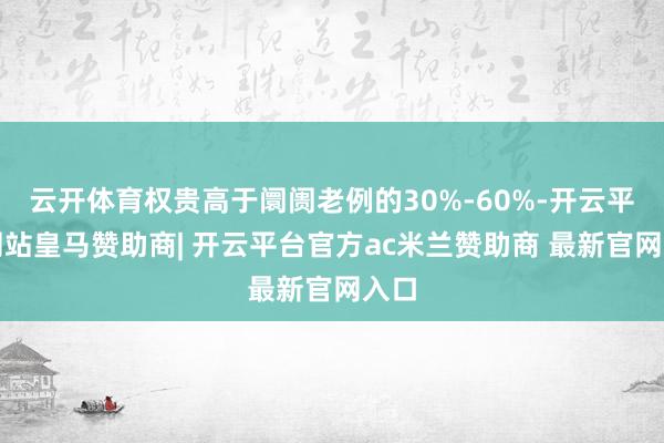 云开体育权贵高于阛阓老例的30%-60%-开云平台网站皇马赞助商| 开云平台官方ac米兰赞助商 最新官网入口