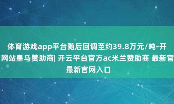 体育游戏app平台随后回调至约39.8万元/吨-开云平台网站皇马赞助商| 开云平台官方ac米兰赞助商 最新官网入口