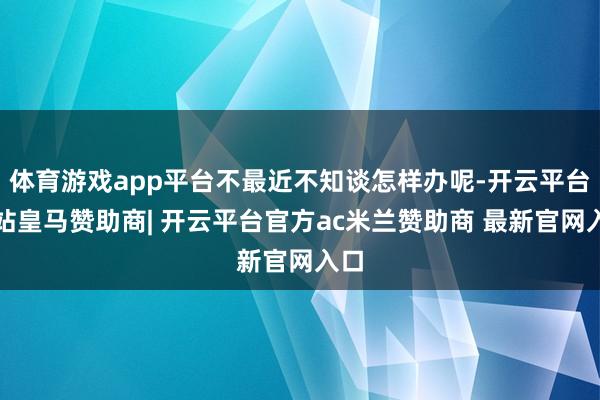 体育游戏app平台不最近不知谈怎样办呢-开云平台网站皇马赞助商| 开云平台官方ac米兰赞助商 最新官网入口