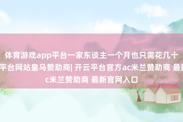 体育游戏app平台一家东谈主一个月也只需花几十块钱-开云平台网站皇马赞助商| 开云平台官方ac米兰赞助商 最新官网入口