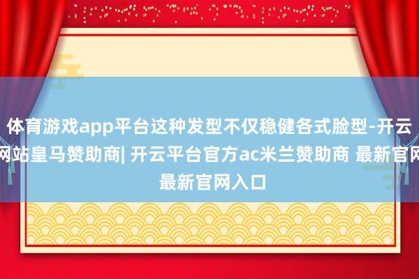 体育游戏app平台这种发型不仅稳健各式脸型-开云平台网站皇马赞助商| 开云平台官方ac米兰赞助商 最新官网入口