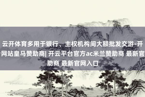 云开体育多用于银行、主权机构间大额批发交游-开云平台网站皇马赞助商| 开云平台官方ac米兰赞助商 最新官网入口