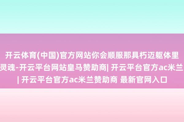 开云体育(中国)官方网站你会顺服那具朽迈躯体里藏着个二十岁的赛车灵魂-开云平台网站皇马赞助商| 开云平台官方ac米兰赞助商 最新官网入口