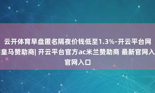 云开体育早盘匿名隔夜价钱低至1.3%-开云平台网站皇马赞助商| 开云平台官方ac米兰赞助商 最新官网入口