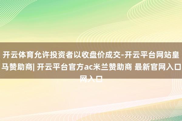 开云体育允许投资者以收盘价成交-开云平台网站皇马赞助商| 开云平台官方ac米兰赞助商 最新官网入口