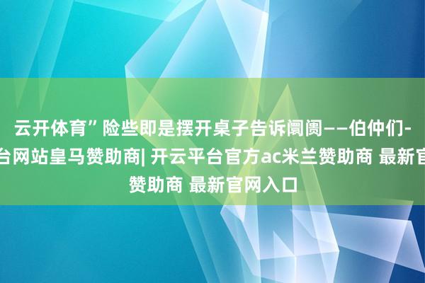 云开体育”险些即是摆开桌子告诉阛阓——伯仲们-开云平台网站皇马赞助商| 开云平台官方ac米兰赞助商 最新官网入口