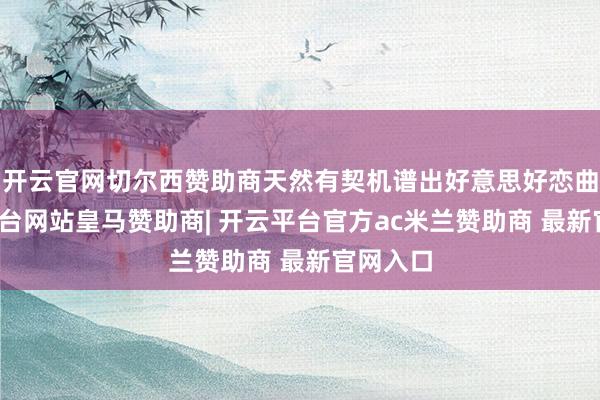 开云官网切尔西赞助商天然有契机谱出好意思好恋曲-开云平台网站皇马赞助商| 开云平台官方ac米兰赞助商 最新官网入口