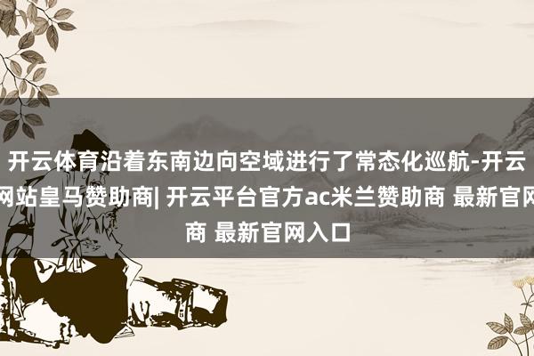 开云体育沿着东南边向空域进行了常态化巡航-开云平台网站皇马赞助商| 开云平台官方ac米兰赞助商 最新官网入口