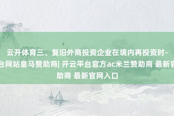 云开体育　　三、复旧外商投资企业在境内再投资时-开云平台网站皇马赞助商| 开云平台官方ac米兰赞助商 最新官网入口