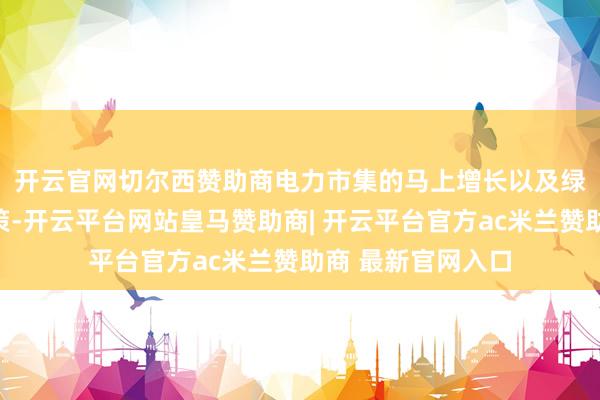 开云官网切尔西赞助商　　电力市集的马上增长以及绿色转型的快速鞭策-开云平台网站皇马赞助商| 开云平台官方ac米兰赞助商 最新官网入口