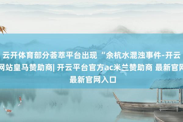 云开体育部分荟萃平台出现 “余杭水混浊事件-开云平台网站皇马赞助商| 开云平台官方ac米兰赞助商 最新官网入口