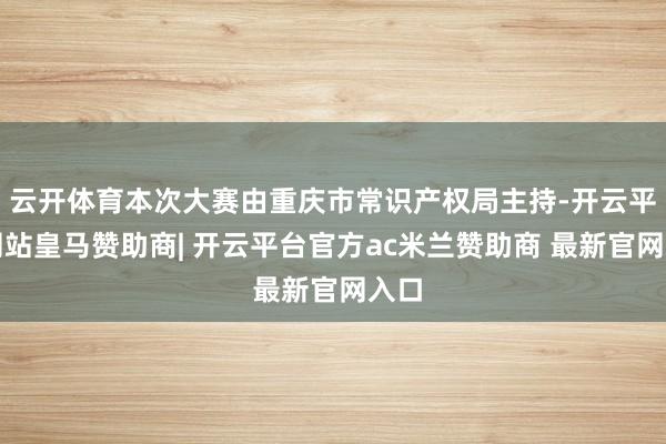 云开体育本次大赛由重庆市常识产权局主持-开云平台网站皇马赞助商| 开云平台官方ac米兰赞助商 最新官网入口