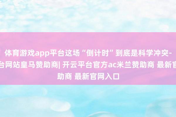 体育游戏app平台这场“倒计时”到底是科学冲突-开云平台网站皇马赞助商| 开云平台官方ac米兰赞助商 最新官网入口