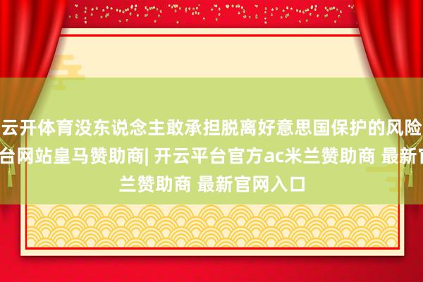 云开体育没东说念主敢承担脱离好意思国保护的风险-开云平台网站皇马赞助商| 开云平台官方ac米兰赞助商 最新官网入口