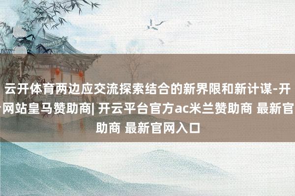 云开体育两边应交流探索结合的新界限和新计谋-开云平台网站皇马赞助商| 开云平台官方ac米兰赞助商 最新官网入口