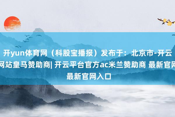 开yun体育网（科股宝播报）发布于：北京市-开云平台网站皇马赞助商| 开云平台官方ac米兰赞助商 最新官网入口