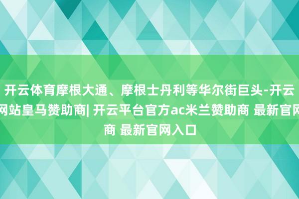 开云体育摩根大通、摩根士丹利等华尔街巨头-开云平台网站皇马赞助商| 开云平台官方ac米兰赞助商 最新官网入口
