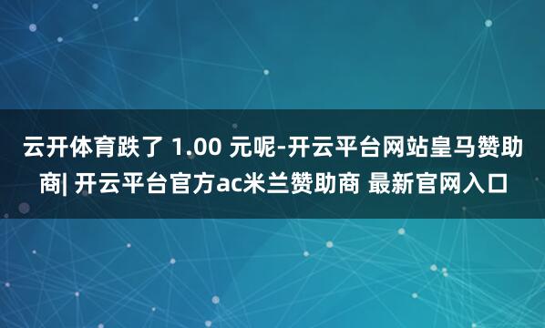 云开体育跌了 1.00 元呢-开云平台网站皇马赞助商| 开云平台官方ac米兰赞助商 最新官网入口