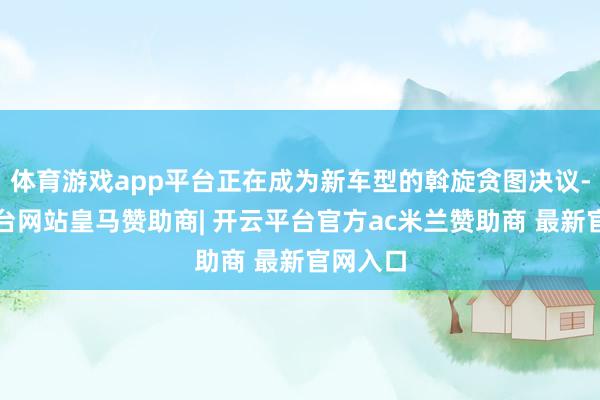 体育游戏app平台正在成为新车型的斡旋贪图决议-开云平台网站皇马赞助商| 开云平台官方ac米兰赞助商 最新官网入口