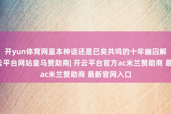 开yun体育网蓝本神话还是已矣共鸣的十年幽囚解禁问题-开云平台网站皇马赞助商| 开云平台官方ac米兰赞助商 最新官网入口