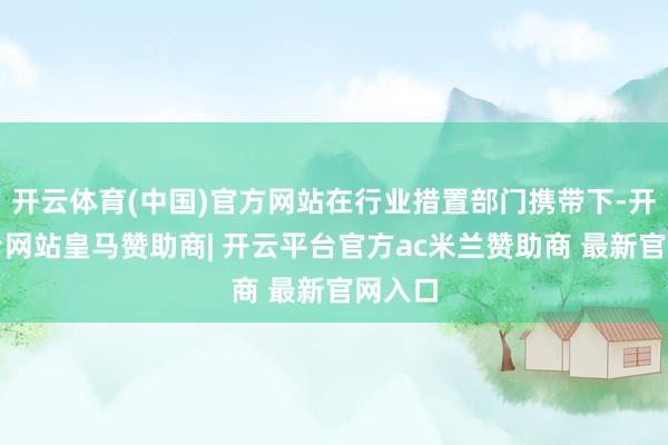 开云体育(中国)官方网站在行业措置部门携带下-开云平台网站皇马赞助商| 开云平台官方ac米兰赞助商 最新官网入口