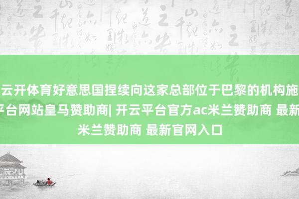 云开体育好意思国捏续向这家总部位于巴黎的机构施压-开云平台网站皇马赞助商| 开云平台官方ac米兰赞助商 最新官网入口