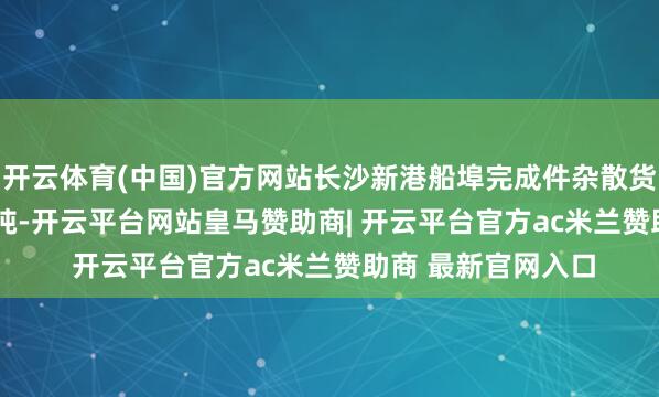 开云体育(中国)官方网站长沙新港船埠完成件杂散货轮廓量440.11万吨-开云平台网站皇马赞助商| 开云平台官方ac米兰赞助商 最新官网入口