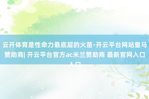 云开体育是性命力最底层的火苗-开云平台网站皇马赞助商| 开云平台官方ac米兰赞助商 最新官网入口