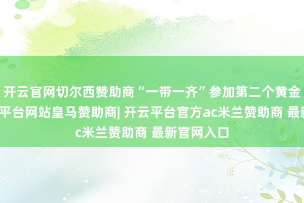 开云官网切尔西赞助商“一带一齐”参加第二个黄金十年-开云平台网站皇马赞助商| 开云平台官方ac米兰赞助商 最新官网入口