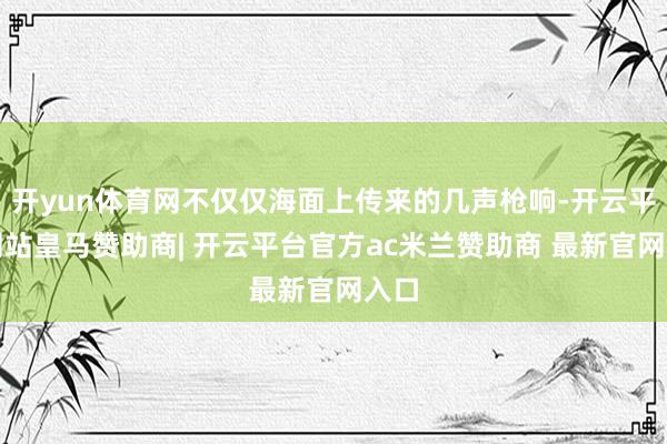 开yun体育网不仅仅海面上传来的几声枪响-开云平台网站皇马赞助商| 开云平台官方ac米兰赞助商 最新官网入口
