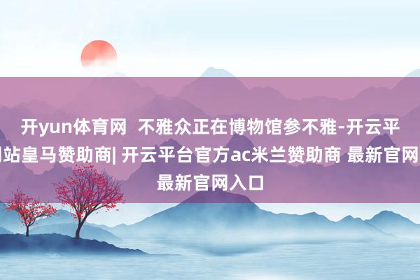 开yun体育网  不雅众正在博物馆参不雅-开云平台网站皇马赞助商| 开云平台官方ac米兰赞助商 最新官网入口