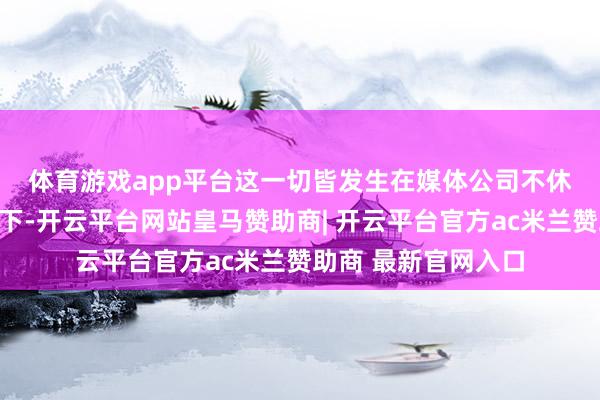 体育游戏app平台　　这一切皆发生在媒体公司不休拆分与重组的配景下-开云平台网站皇马赞助商| 开云平台官方ac米兰赞助商 最新官网入口