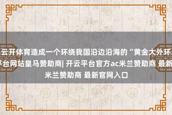 云开体育造成一个环绕我国沿边沿海的“黄金大外环”-开云平台网站皇马赞助商| 开云平台官方ac米兰赞助商 最新官网入口