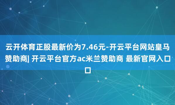 云开体育正股最新价为7.46元-开云平台网站皇马赞助商| 开云平台官方ac米兰赞助商 最新官网入口