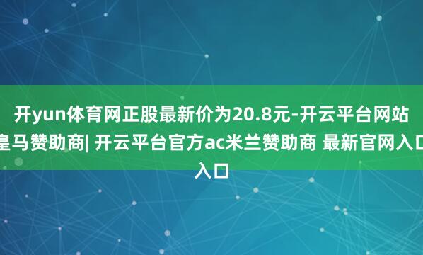 开yun体育网正股最新价为20.8元-开云平台网站皇马赞助商| 开云平台官方ac米兰赞助商 最新官网入口
