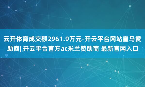 云开体育成交额2961.9万元-开云平台网站皇马赞助商| 开云平台官方ac米兰赞助商 最新官网入口