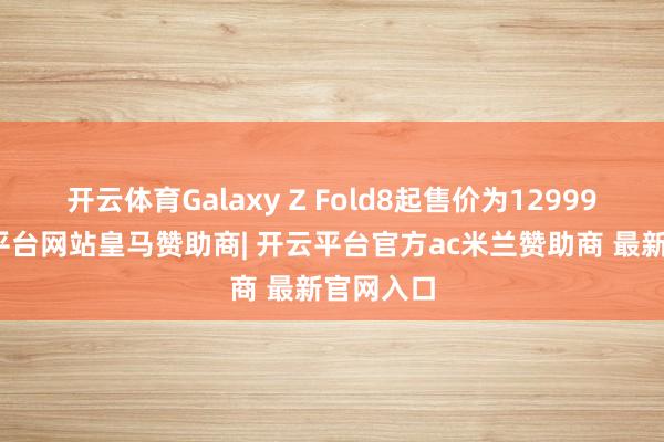 开云体育Galaxy Z Fold8起售价为12999元-开云平台网站皇马赞助商| 开云平台官方ac米兰赞助商 最新官网入口