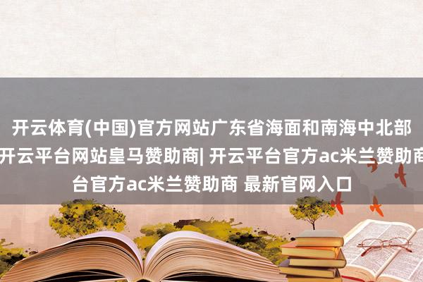 开云体育(中国)官方网站广东省海面和南海中北部海面风力加大-开云平台网站皇马赞助商| 开云平台官方ac米兰赞助商 最新官网入口