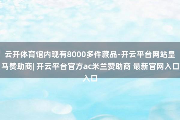 云开体育馆内现有8000多件藏品-开云平台网站皇马赞助商| 开云平台官方ac米兰赞助商 最新官网入口
